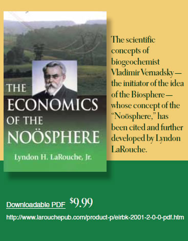 The Economics of the Noösphere by Lyndon H. LaRouche, Jr.  ist Vladimir Vernadsky — the initiator of the idea of the Biosphere — whose concept of the “Noösphere,” has been cited and further developed by Lyndon LaRouche.  Downloadable PDF  $9.99